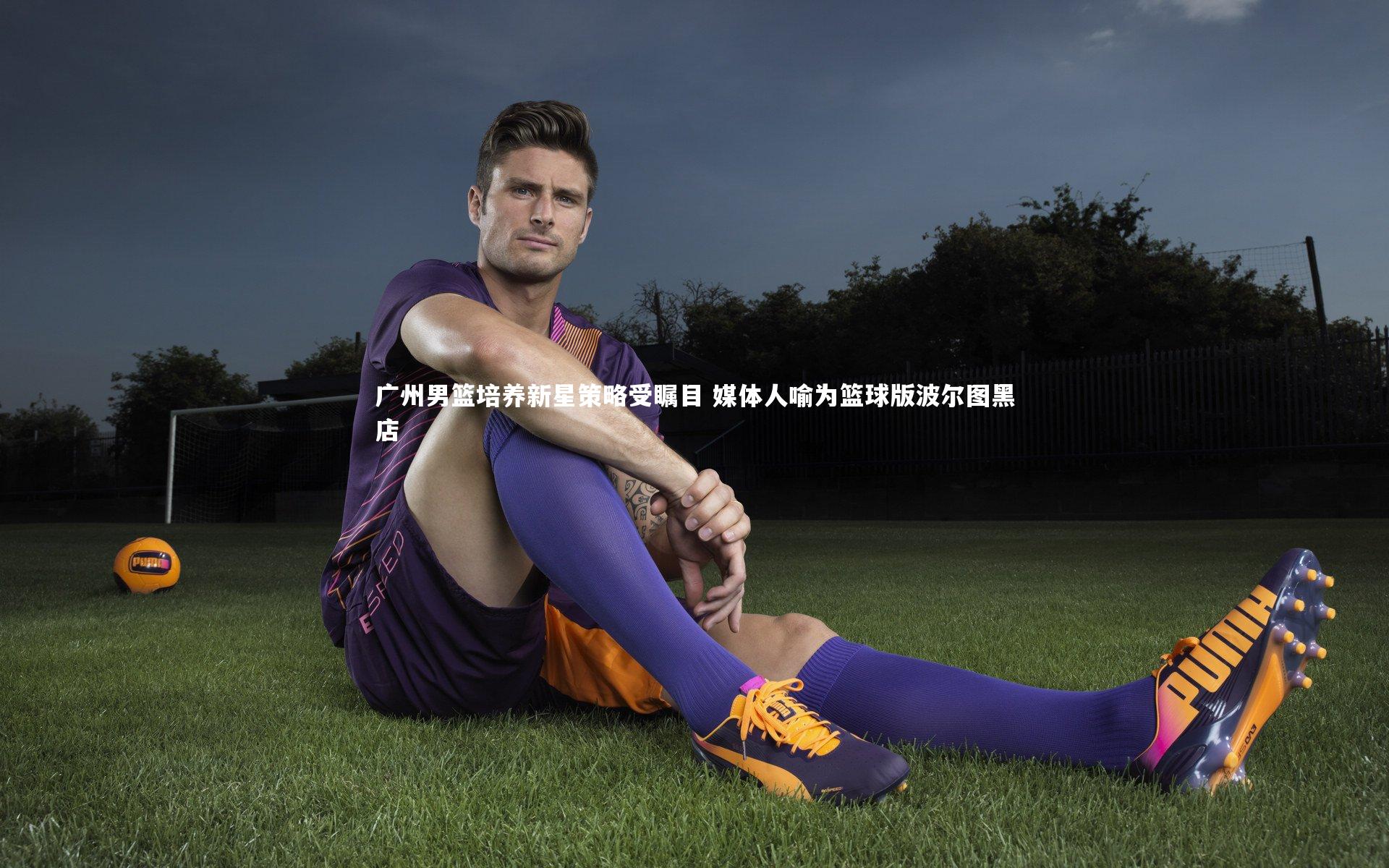 广州男篮培养新星策略受瞩目 媒体人喻为篮球版波尔图黑店